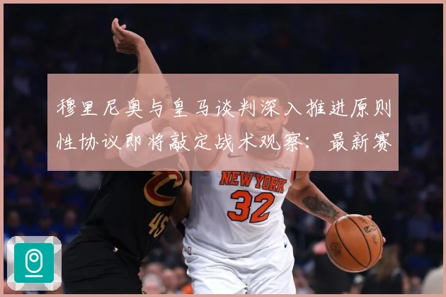 穆里尼奥与皇马谈判深入推进原则性协议即将敲定战术观察：最新赛事动态与深度分析