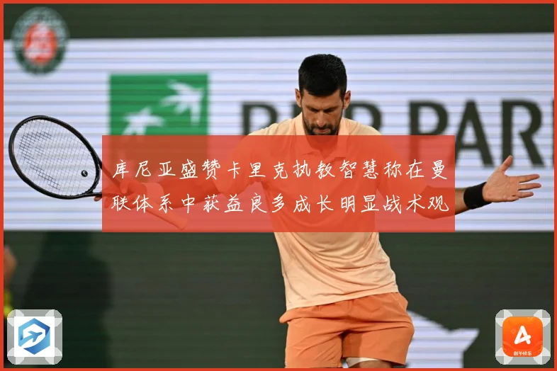 库尼亚盛赞卡里克执教智慧称在曼联体系中获益良多成长明显战术观察：最新赛事动态与深度分析