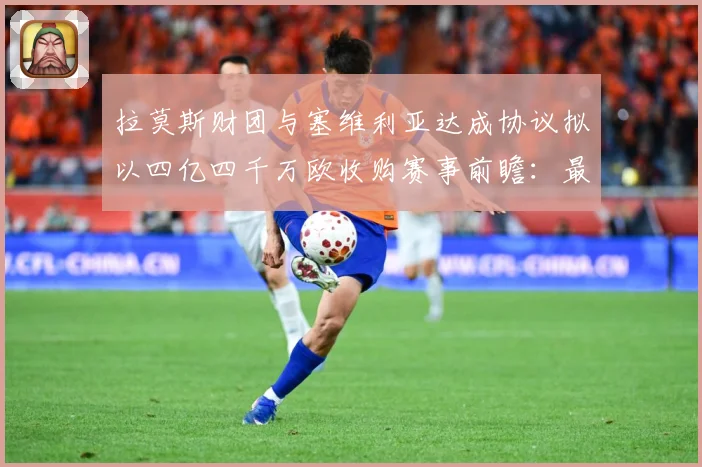 拉莫斯财团与塞维利亚达成协议拟以四亿四千万欧收购赛事前瞻：最新赛事动态与深度分析