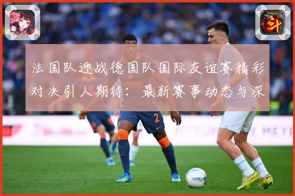 法国队迎战德国队国际友谊赛精彩对决引人期待：最新赛事动态与深度分析
