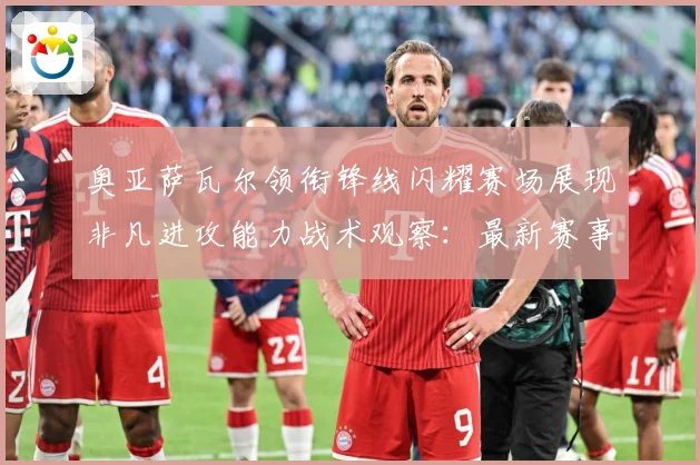 奥亚萨瓦尔领衔锋线闪耀赛场展现非凡进攻能力战术观察：最新赛事动态与深度分析