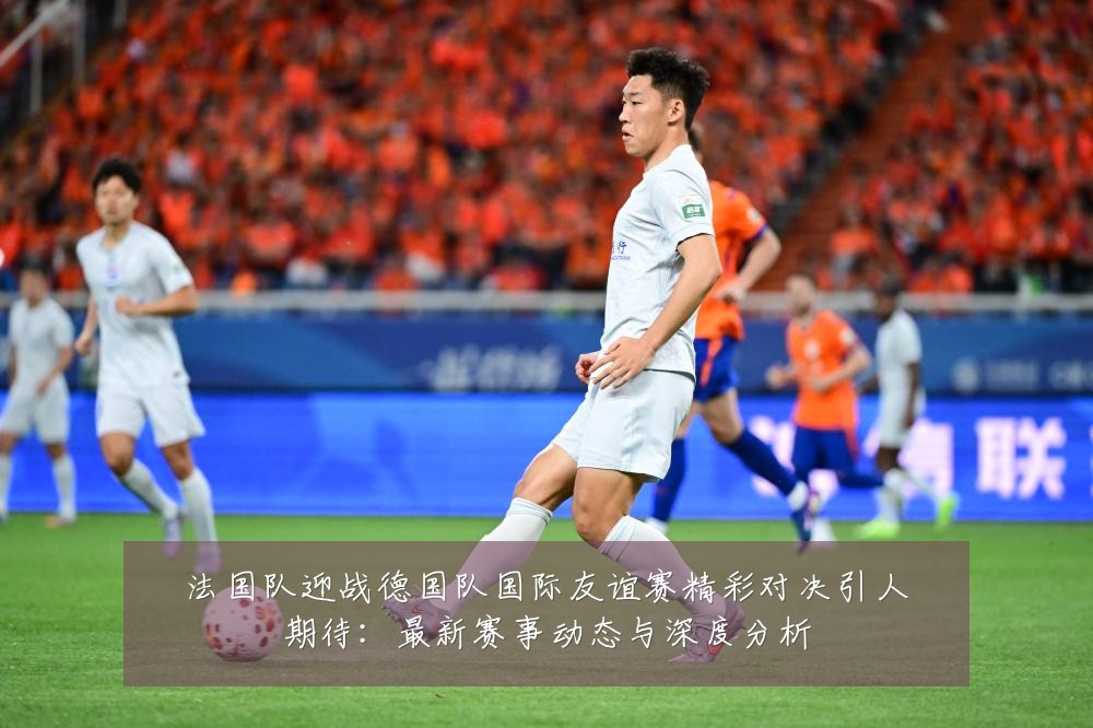 法国队迎战德国队国际友谊赛精彩对决引人期待：最新赛事动态与深度分析